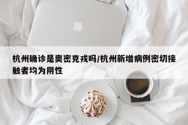 杭州确诊是奥密克戎吗/杭州新增病例密切接触者均为阴性