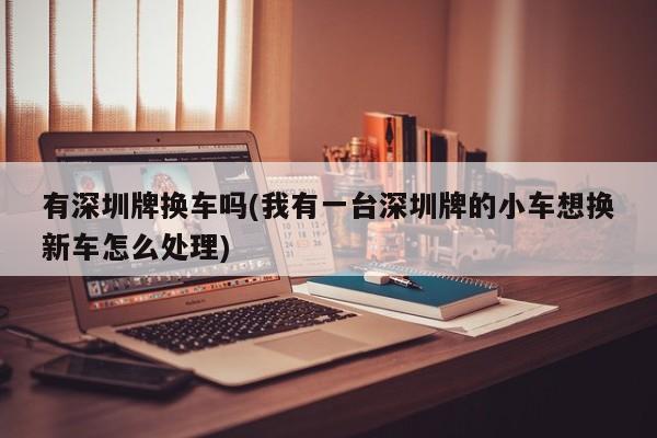 有深圳牌换车吗(我有一台深圳牌的小车想换新车怎么处理)