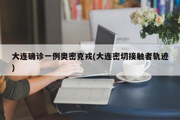 大连确诊一例奥密克戎(大连密切接触者轨迹)