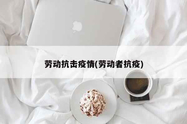 劳动抗击疫情(劳动者抗疫)