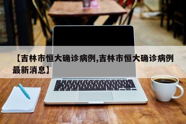 【吉林市恒大确诊病例,吉林市恒大确诊病例最新消息】