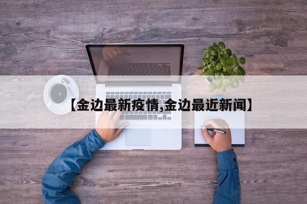 【金边最新疫情,金边最近新闻】