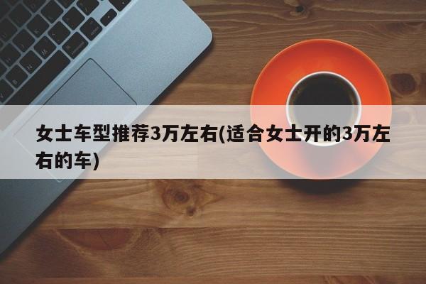 女士车型推荐3万左右(适合女士开的3万左右的车)