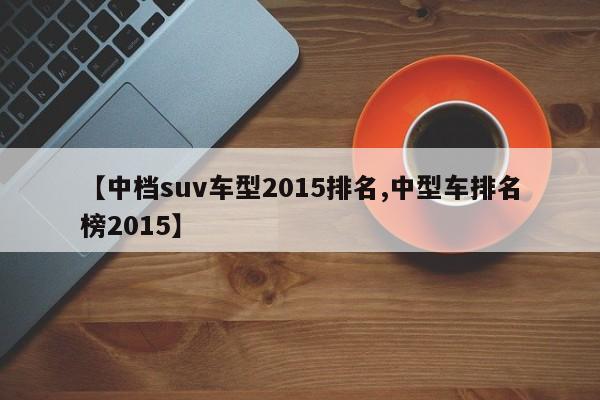 【中档suv车型2015排名,中型车排名榜2015】