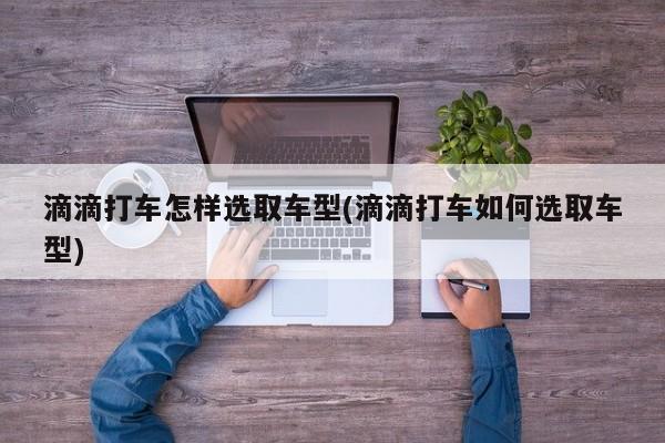滴滴打车怎样选取车型(滴滴打车如何选取车型)