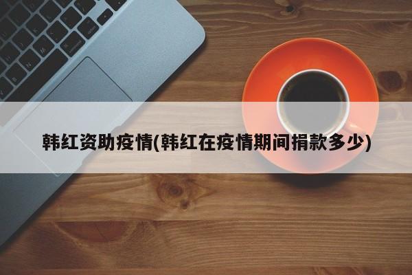 韩红资助疫情(韩红在疫情期间捐款多少)
