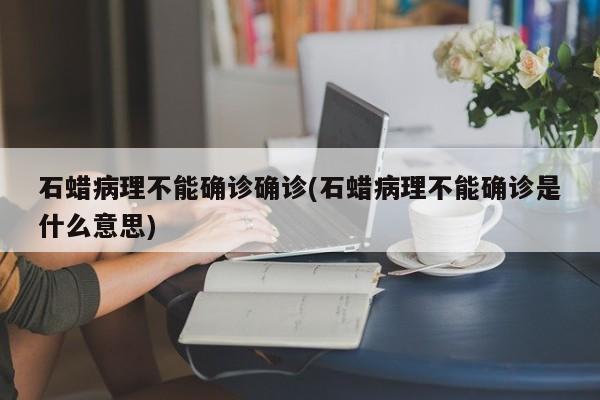 石蜡病理不能确诊确诊(石蜡病理不能确诊是什么意思)