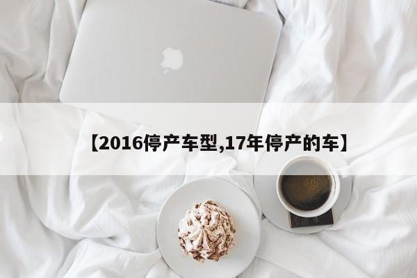 【2016停产车型,17年停产的车】