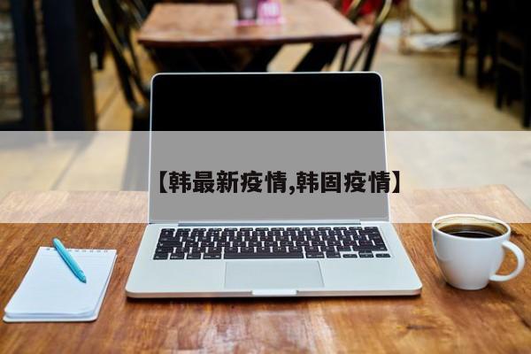 【韩最新疫情,韩固疫情】