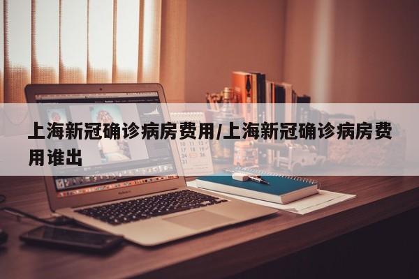 上海新冠确诊病房费用/上海新冠确诊病房费用谁出
