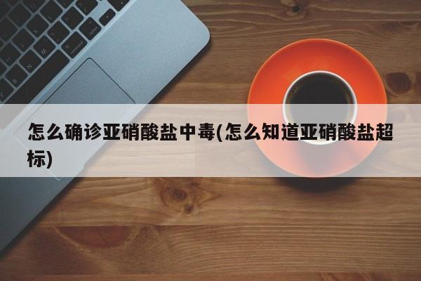 怎么确诊亚硝酸盐中毒(怎么知道亚硝酸盐超标)