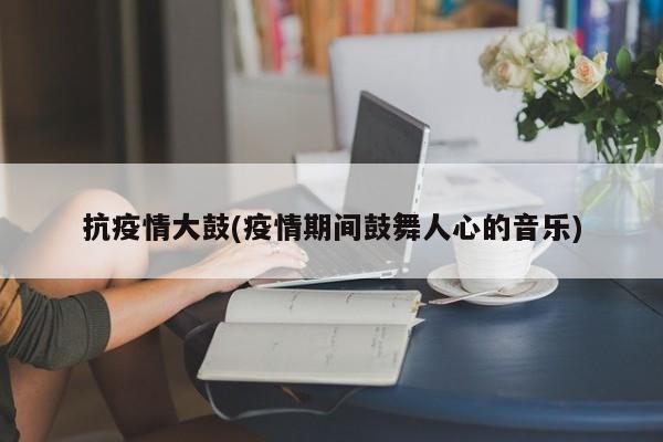 抗疫情大鼓(疫情期间鼓舞人心的音乐)